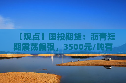 【观点】国投期货：沥青短期震荡偏强，3500元/吨有支撑