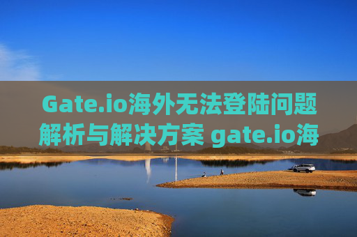 Gate.io海外无法登陆问题解析与解决方案 gate.io海外无法登陆
