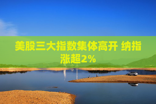 美股三大指数集体高开 纳指涨超2%