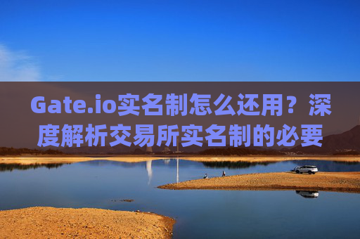 Gate.io实名制怎么还用？深度解析交易所实名制的必要性与使用体验 gate.io实名制怎么还用
