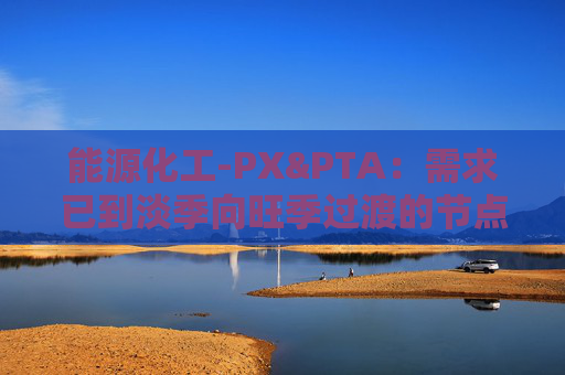 能源化工-PX&PTA：需求已到淡季向旺季过渡的节点