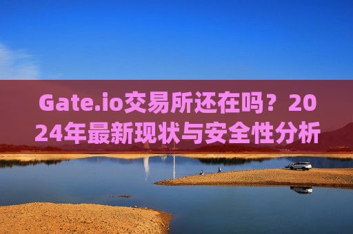 Gate.io交易所还在吗？2024年最新现状与安全性分析 gate.io交易所还在吗