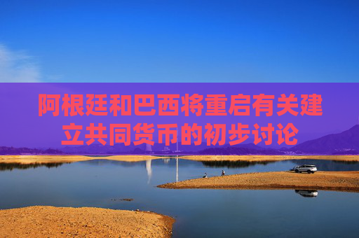 阿根廷和巴西将重启有关建立共同货币的初步讨论