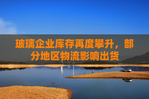 玻璃企业库存再度攀升，部分地区物流影响出货