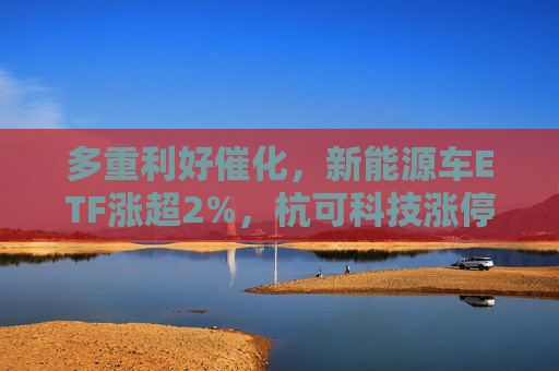 多重利好催化，新能源车ETF涨超2%，杭可科技涨停