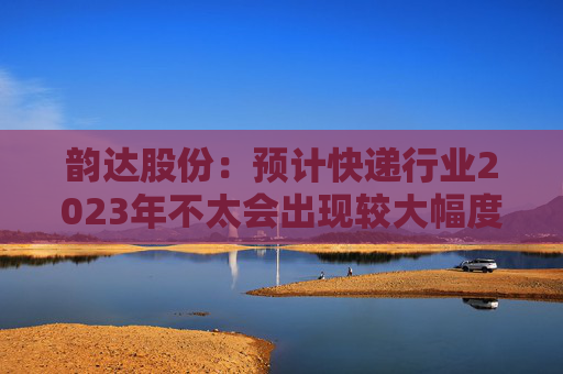 韵达股份：预计快递行业2023年不太会出现较大幅度价格波动