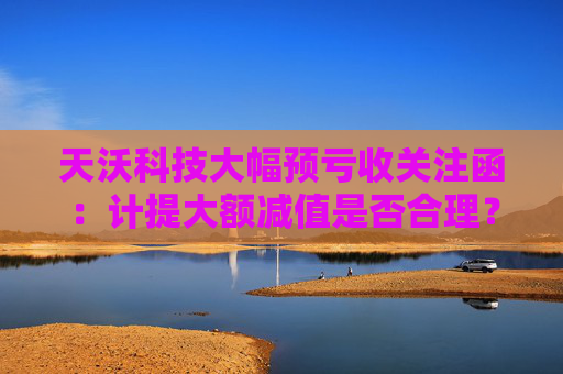 天沃科技大幅预亏收关注函：计提大额减值是否合理？