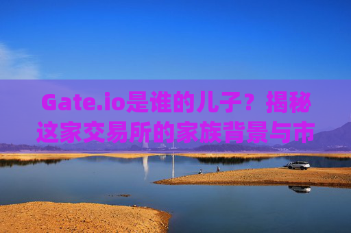Gate.io是谁的儿子？揭秘这家交易所的家族背景与市场定位 gate.io是谁的儿子啊图片