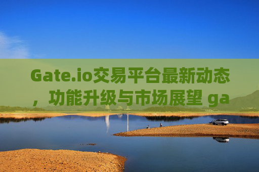 Gate.io交易平台最新动态，功能升级与市场展望 gate.io交易平台最新的