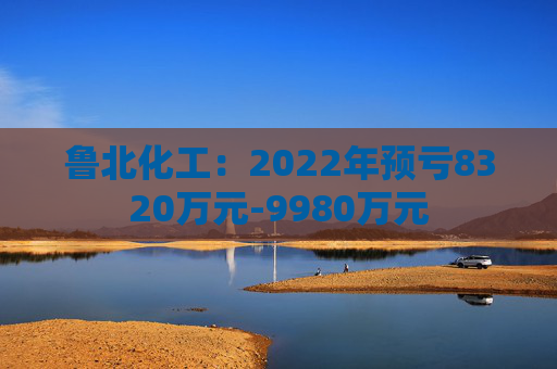 鲁北化工：2022年预亏8320万元-9980万元