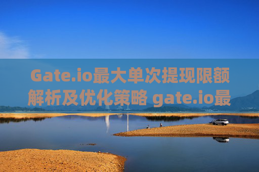 Gate.io最大单次提现限额解析及优化策略 gate.io最大单次提现