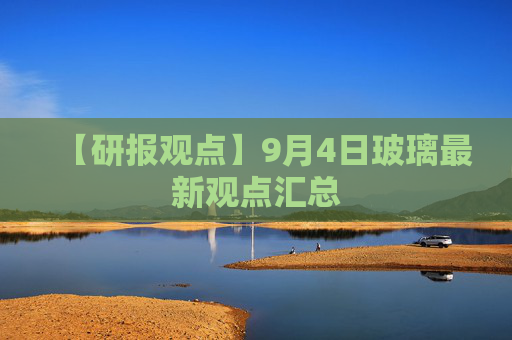 【研报观点】9月4日玻璃最新观点汇总
