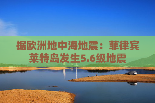 据欧洲地中海地震：菲律宾莱特岛发生5.6级地震
