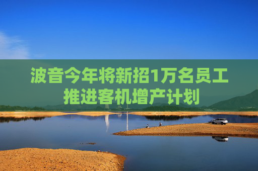 波音今年将新招1万名员工 推进客机增产计划