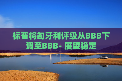 标普将匈牙利评级从BBB下调至BBB- 展望稳定