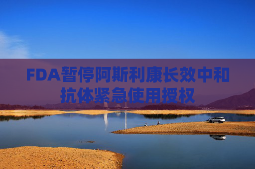 FDA暂停阿斯利康长效中和抗体紧急使用授权