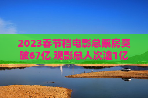 2023春节档电影总票房突破67亿 观影总人次逾1亿