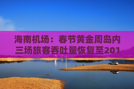 海南机场：春节黄金周岛内三场旅客吞吐量恢复至2019年九成