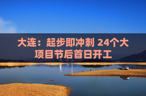 大连：起步即冲刺 24个大项目节后首日开工