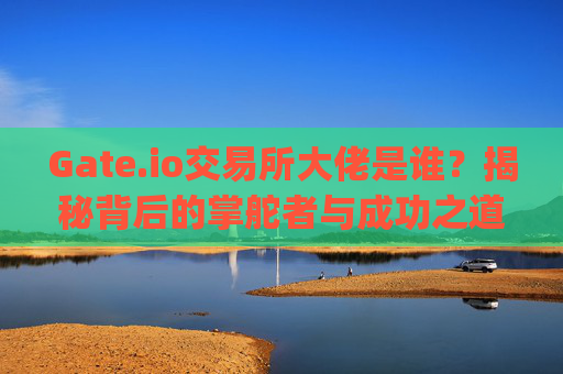 Gate.io交易所大佬是谁？揭秘背后的掌舵者与成功之道 gate.io交易所大佬是谁
