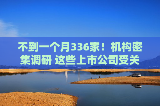 不到一个月336家！机构密集调研 这些上市公司受关注