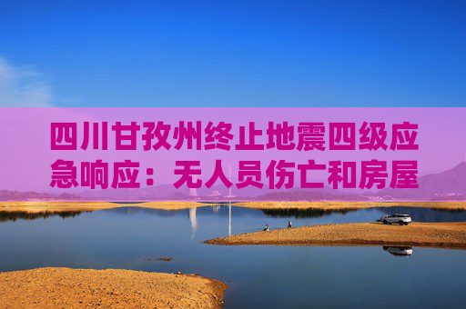 四川甘孜州终止地震四级应急响应：无人员伤亡和房屋倒塌
