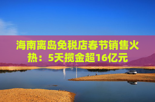海南离岛免税店春节销售火热：5天揽金超16亿元