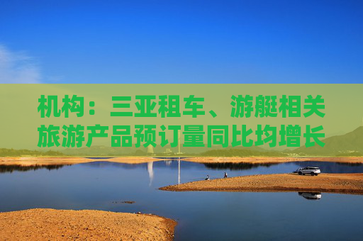 机构：三亚租车、游艇相关旅游产品预订量同比均增长超200%