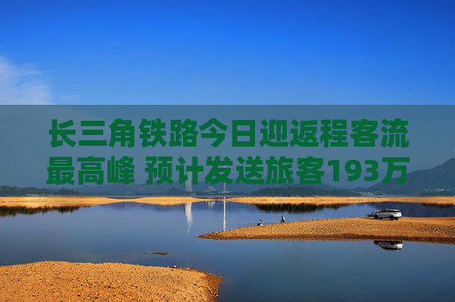 长三角铁路今日迎返程客流最高峰 预计发送旅客193万人次