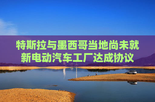 特斯拉与墨西哥当地尚未就新电动汽车工厂达成协议