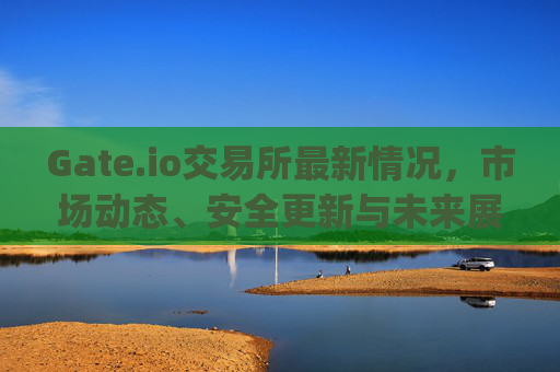 Gate.io交易所最新情况，市场动态、安全更新与未来展望 gate.io交易所最新情况