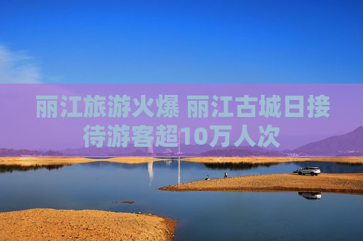 丽江旅游火爆 丽江古城日接待游客超10万人次