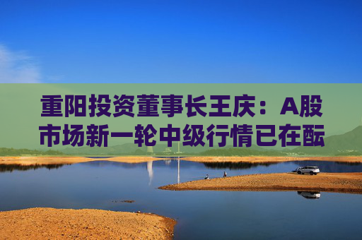 重阳投资董事长王庆：A股市场新一轮中级行情已在酝酿