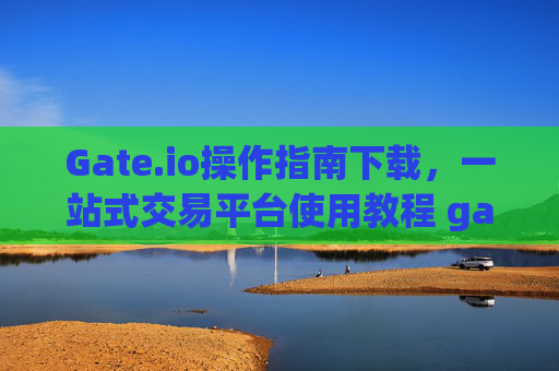 Gate.io操作指南下载，一站式交易平台使用教程 gate.io操作指南下载
