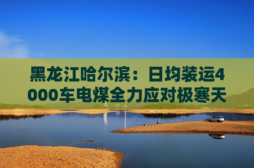 黑龙江哈尔滨：日均装运4000车电煤全力应对极寒天气