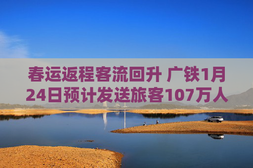 春运返程客流回升 广铁1月24日预计发送旅客107万人次