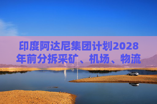 印度阿达尼集团计划2028年前分拆采矿、机场、物流等业务