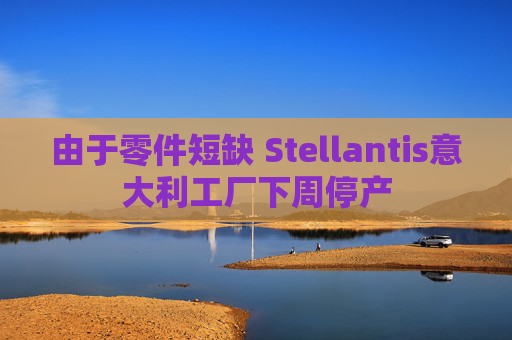 由于零件短缺 Stellantis意大利工厂下周停产