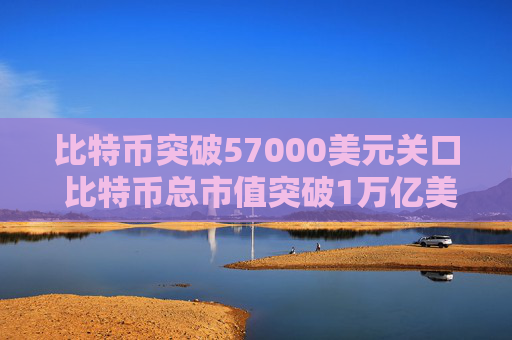 比特币突破57000美元关口 比特币总市值突破1万亿美元