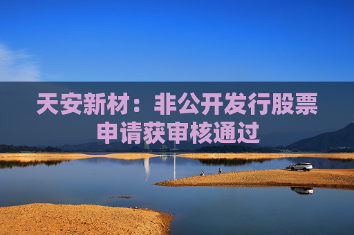 天安新材：非公开发行股票申请获审核通过