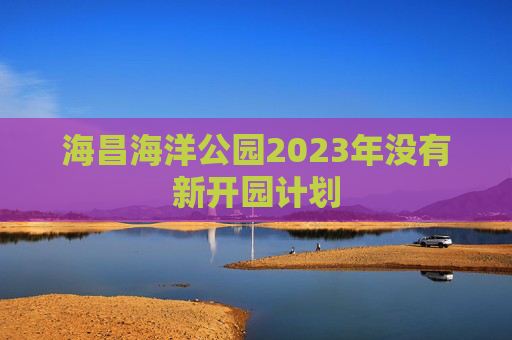海昌海洋公园2023年没有新开园计划