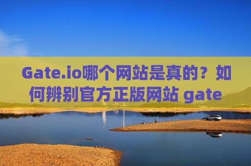 Gate.io哪个网站是真的？如何辨别官方正版网站 gate.io哪个网站是真的