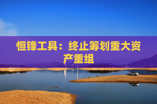 恒锋工具：终止筹划重大资产重组