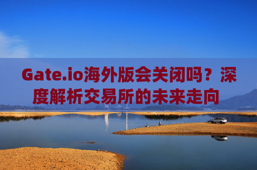 Gate.io海外版会关闭吗？深度解析交易所的未来走向 gate.io海外版会关闭吗