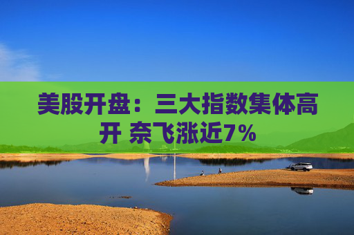 美股开盘：三大指数集体高开 奈飞涨近7%