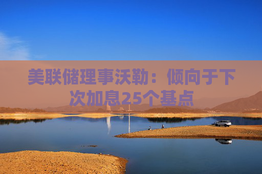 美联储理事沃勒：倾向于下次加息25个基点