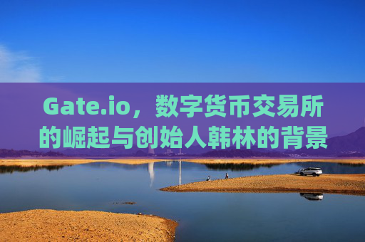 Gate.io，数字货币交易所的崛起与创始人韩林的背景 gate.io人是谁的孩子啊图片