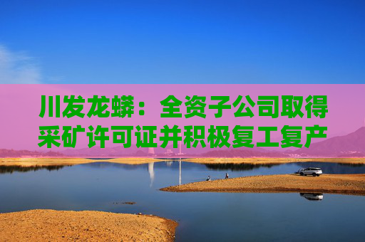 川发龙蟒：全资子公司取得采矿许可证并积极复工复产