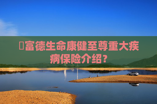 ​富德生命康健至尊重大疾病保险介绍？