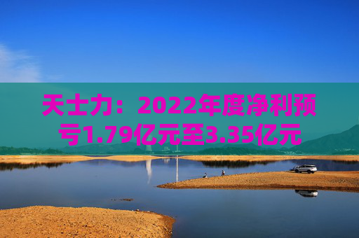 天士力：2022年度净利预亏1.79亿元至3.35亿元